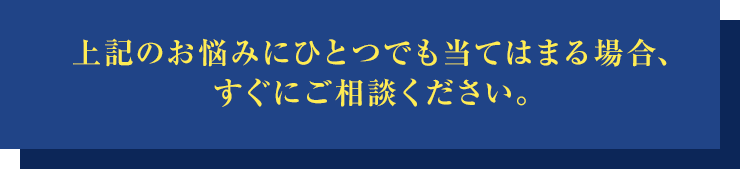 上記のお悩みにひとつでも当てはまる場合、すぐにご相談ください。